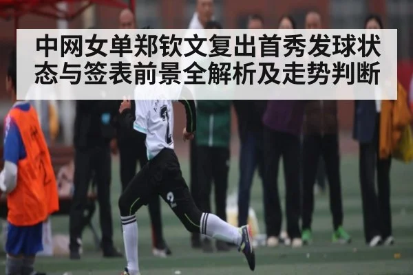 中网女单郑钦文复出首秀发球状态与签表前景全解析及走势判断