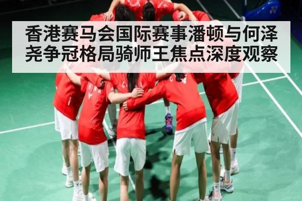 香港赛马会国际赛事潘顿与何泽尧争冠格局骑师王焦点深度观察
