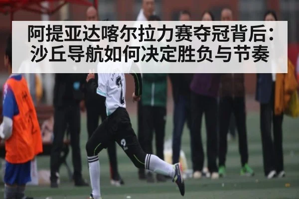 阿提亚达喀尔拉力赛夺冠背后：沙丘导航如何决定胜负与节奏
